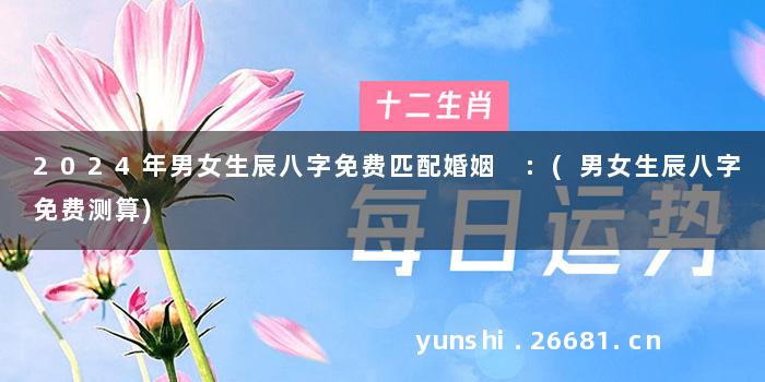 2024年男女生辰八字免费匹配婚姻 :(男女生辰八字免费测算)
